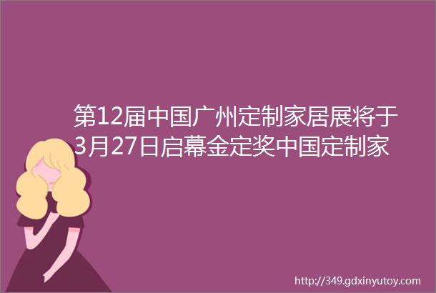 第12届中国广州定制家居展将于3月27日启幕金定奖中国定制家居产业大奖出炉深圳龙岗家居软装亮相广州定制展创新未来馆